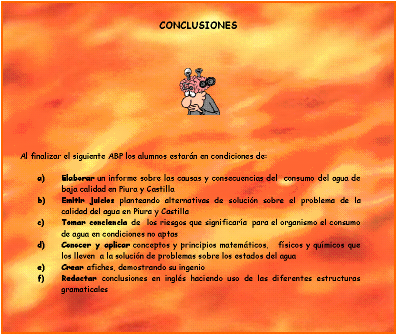 Cuadro de texto: CONCLUSIONES

 



     Al finalizar el siguiente ABP los alumnos estarn en condiciones de:

a)	Elaborar un informe sobre las causas y consecuencias del  consumo del agua de baja calidad en Piura y Castilla 
b)	Emitir juicios planteando alternativas de solucin sobre el problema de la calidad del agua en Piura y Castilla
c)	Tomar conciencia de  los riesgos que significara  para el organismo el consumo de agua en condiciones no aptas 
d)	Conocer y aplicar conceptos y principios matemticos,   fsicos y qumicos que los lleven  a la solucin de problemas sobre los estados del agua
e)	Crear afiches, demostrando su ingenio 
f)	Redactar conclusiones en ingls haciendo uso de las diferentes estructuras gramaticales 


