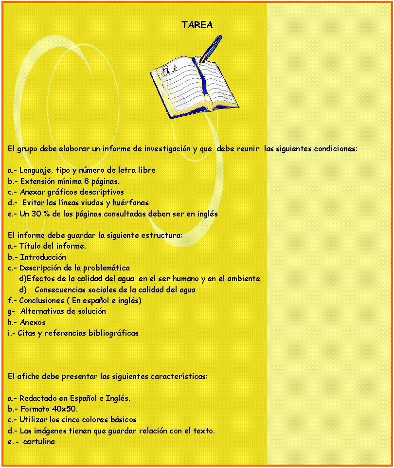 Cuadro de texto: TAREA
 


El grupo debe elaborar un informe de investigacin y que  debe reunir  las siguientes condiciones:

a.- Lenguaje, tipo y nmero de letra libre
b.- Extensin mnima 8 pginas.
c.- Anexar grficos descriptivos
d.-  Evitar las lneas viudas y hurfanas
e.- Un 30 % de las pginas consultadas deben ser en ingls

El informe debe guardar la siguiente estructura:
a.- Ttulo del informe.
b.- Introduccin 
c.- Descripcin de la problemtica 
d)Efectos de la calidad del agua  en el ser humano y en el ambiente
d)	Consecuencias sociales de la calidad del agua 
f.- Conclusiones ( En espaol e ingls) 
g-  Alternativas de solucin
h.- Anexos
i.- Citas y referencias bibliogrficas



El afiche debe presentar las siguientes caractersticas:

a.- Redactado en Espaol e Ingls.
b.- Formato 40x50.
c.- Utilizar los cinco colores bsicos
d.- Las imgenes tienen que guardar relacin con el texto.
e.- cartulina


