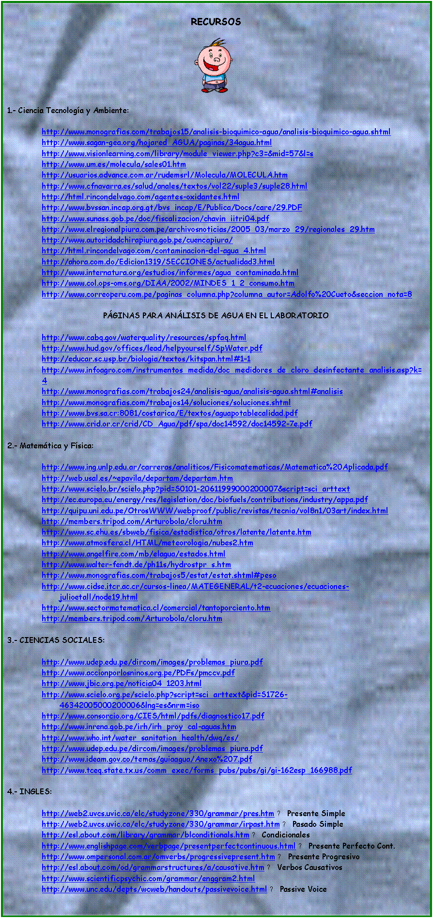 Cuadro de texto: RECURSOS

 

1.- Ciencia Tecnologa y Ambiente:

 	http://www.monografias.com/trabajos15/analisis-bioquimico-agua/analisis-bioquimico-agua.shtml
 	http://www.sagan-gea.org/hojared_AGUA/paginas/34agua.html
 	http://www.visionlearning.com/library/module_viewer.php?c3=&mid=57&l=s
 	http://www.um.es/molecula/sales01.htm
 	http://usuarios.advance.com.ar/rudemsrl/Molecula/MOLECULA.htm
 	http://www.cfnavarra.es/salud/anales/textos/vol22/suple3/suple28.html
 	http://html.rincondelvago.com/agentes-oxidantes.html
 	http://www.bvssan.incap.org.gt/bvs_incap/E/Publica/Docs/care/29.PDF
 	http://www.sunass.gob.pe/doc/fiscalizacion/chavin_iitri04.pdf
 	http://www.elregionalpiura.com.pe/archivosnoticias/2005_03/marzo_29/regionales_29.htm
 	http://www.autoridadchirapiura.gob.pe/cuencapiura/
 	http://html.rincondelvago.com/contaminacion-del-agua_4.html
 	http://ahora.com.do/Edicion1319/SECCIONES/actualidad3.html
 	http://www.internatura.org/estudios/informes/agua_contaminada.html
 	http://www.col.ops-oms.org/DIAA/2002/MINDES_1_2_consumo.htm
 	http://www.correoperu.com.pe/paginas_columna.php?columna_autor=Adolfo%20Cueto&seccion_nota=8

PGINAS PARA ANLISIS DE AGUA EN EL LABORATORIO

http://www.cabq.gov/waterquality/resources/spfaq.html
http://www.hud.gov/offices/lead/helpyourself/SpWater.pdf
http://educar.sc.usp.br/biologia/textos/kitspan.html#1-1
http://www.infoagro.com/instrumentos_medida/doc_medidores_de_cloro_desinfectante_analisis.asp?k=4
http://www.monografias.com/trabajos24/analisis-agua/analisis-agua.shtml#analisis
http://www.monografias.com/trabajos14/soluciones/soluciones.shtml
http://www.bvs.sa.cr:8081/costarica/E/textos/aguapotablecalidad.pdf
http://www.crid.or.cr/crid/CD_Agua/pdf/spa/doc14592/doc14592-7e.pdf

2.- Matemtica y Fsica:

 	http://www.ing.unlp.edu.ar/carreras/analiticos/Fisicomatematicas/Matematica%20Aplicada.pdf
 	http://web.usal.es/~epavila/departam/departam.htm
 	http://www.scielo.br/scielo.php?pid=S0101-20611999000200007&script=sci_arttext
 	http://ec.europa.eu/energy/res/legislation/doc/biofuels/contributions/industry/appa.pdf
 	http://quipu.uni.edu.pe/OtrosWWW/webproof/public/revistas/tecnia/vol8n1/03art/index.html
 	http://members.tripod.com/Arturobola/cloru.htm
 	http://www.sc.ehu.es/sbweb/fisica/estadistica/otros/latente/latente.htm
 	http://www.atmosfera.cl/HTML/meteorologia/nubes2.htm
 	http://www.angelfire.com/mb/elagua/estados.html
 	http://www.walter-fendt.de/ph11s/hydrostpr_s.htm
 	http://www.monografias.com/trabajos5/estat/estat.shtml#peso
 	http://www.cidse.itcr.ac.cr/cursos-linea/MATEGENERAL/t2-ecuaciones/ecuaciones-julioetall/node19.html
 	http://www.sectormatematica.cl/comercial/tantoporciento.htm
 	http://members.tripod.com/Arturobola/cloru.htm

3.- CIENCIAS SOCIALES: 

 	http://www.udep.edu.pe/dircom/images/problemas_piura.pdf
 	http://www.accionporlosninos.org.pe/PDFs/pmccv.pdf
 	http://www.jbic.org.pe/noticia04_1203.html
 	http://www.scielo.org.pe/scielo.php?script=sci_arttext&pid=S1726-46342005000200006&lng=es&nrm=iso
 	http://www.consorcio.org/CIES/html/pdfs/diagnostico17.pdf
 	http://www.inrena.gob.pe/irh/irh_proy_cal-aguas.htm
 	http://www.who.int/water_sanitation_health/dwq/es/
 	http://www.udep.edu.pe/dircom/images/problemas_piura.pdf
 	http://www.ideam.gov.co/temas/guiaagua/Anexo%207.pdf
 	http://www.tceq.state.tx.us/comm_exec/forms_pubs/pubs/gi/gi-162esp_166988.pdf
 	 
4.- INGLES:

http://web2.uvcs.uvic.ca/elc/studyzone/330/grammar/pres.htm → Presente Simple
http://web2.uvcs.uvic.ca/elc/studyzone/330/grammar/irpast.htm → Pasado Simple
http://esl.about.com/library/grammar/blconditionals.htm → Condicionales
http://www.englishpage.com/verbpage/presentperfectcontinuous.html → Presente Perfecto Cont.
http://www.ompersonal.com.ar/omverbs/progressivepresent.htm → Presente Progresivo
http://esl.about.com/od/grammarstructures/a/causative.htm → Verbos Causativos
http://www.scientificpsychic.com/grammar/enggram2.html
http://www.unc.edu/depts/wcweb/handouts/passivevoice.html → Passive Voice







