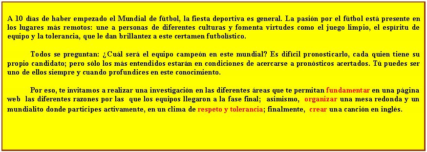 Cuadro de texto:  	 
A 10 das de haber empezado el Mundial de ftbol, la fiesta deportiva es general. La pasin por el ftbol est presente en los lugares ms remotos: une a personas de diferentes culturas y fomenta virtudes como el juego limpio, el espritu de equipo y la tolerancia, que le dan brillantez a este certamen futbolstico.

Todos se preguntan: Cul ser el equipo campen en este mundial? Es difcil pronosticarlo, cada quien tiene su propio candidato; pero slo los ms entendidos estarn en condiciones de acercarse a pronsticos acertados. T puedes ser uno de ellos siempre y cuando profundices en este conocimiento.  

Por eso, te invitamos a realizar una investigacin en las diferentes reas que te permitan fundamentar en una pgina web  las diferentes razones por las  que los equipos llegaron a la fase final;  asimismo,  organizar una mesa redonda y un mundialito donde participes activamente, en un clima de respeto y tolerancia; finalmente,  crear una cancin en ingls. 
